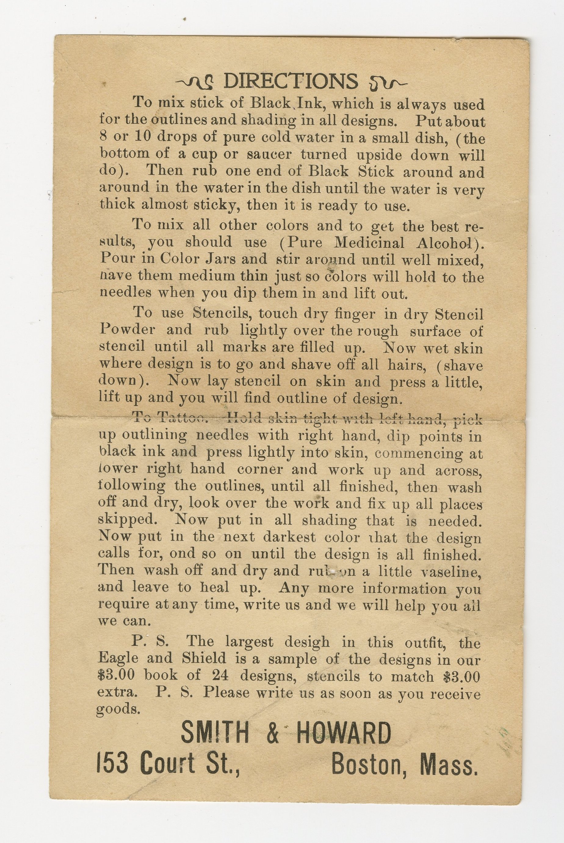 Directions To mix stick of Black Ink, which is always used for the outlines and shading in all designs. Put about 8 or 10 drops of pure cold water in a small dish, (the bottom of a cup or saucer turned upside down will do). Then rub one end of Black Stick around and around in the water in the dish until the water is very thick almost sticky, then it is ready to use. To pix all other colors and to get the best results, you should use (Pure Medicinal Alcohol). Pour in Color Jars and stir around until well mixed, have them medium thin just so colors will hold to the needles when you dip them in and lift out. To use Stencils, touch dry finger in dry Stencil Powder and rub lightly over the rough surface of pencil until all marks are filled up. Now wet skin where design ins to go and shave off all hairs, (shave down). Now lay stencil on skin and press a little, lift up and you will find outline of design. To Tattoo. Hold skin tight with left hand, pick up outlining needles with right hand, dip points in black ink and press lightly into skin, commencing at lower right hand corner and work up and across, following the lines, until all finished, then wash off and dry, look over the work and fix up all places skipped. Now put in all shading that is needed. Now put in the next darkest color that the design calls for, [and] so on until the design is all finished. Then wash off and dry and rub on a little Vaseline, and leave to heal up. Any more information you require at any time, write us and we will help you all we can. P.S. The largest [design] in this outfit, the Eagle and Shield is a sample of the designs in our $3.00 book of 24 designs, stencils to match $3.00 extra. P.S. Please write us as soon as you receive goods. Smith & Howard 153 Court St., Boston, Mass.