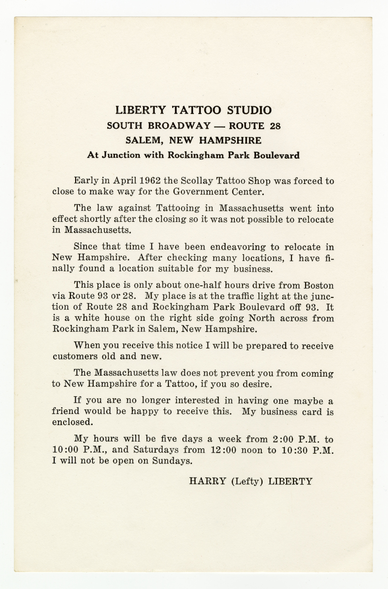 Liberty Tattoo Studio South Broadway – route 28 Salem, New Hampshire At Junction of Rockingham Park Boulevard Early in April 1962 the Scollay Tattoo Shop was forced to close to make way for the Government Center. The law against Tattooing in Massachusetts went into effect shortly after the closing so it was not possible to relocate in Massachusetts. Since that time I have been endeavoring to relocate in New Hampshire. After checking many locations, I have finally found a location suitable for my business. This place is only about one-half hour drive from Boston via route 93 or 28. My place is at the traffic light at the junction of Route 28 and Rockingham Park Boulevard off 93. It is a white house on the right side going North across from Rockingham Park in Salem, New Hampshire. When you receive this notice I will be prepared to receive customers old and new. The Massachusetts law does not prevent you from coming to New Hampshire for a Tattoo, if you so desire. If you are no longer interested in having one maybe a friend would be happy to receive this. My business card is enclosed. My hours will be five days a week from 2:00 P.M. to 10:00 P.m., and Saturdays from 12:00 noon to 10:30 P.M. I will not be open on Sundays. Harry (Lefty) Liberty