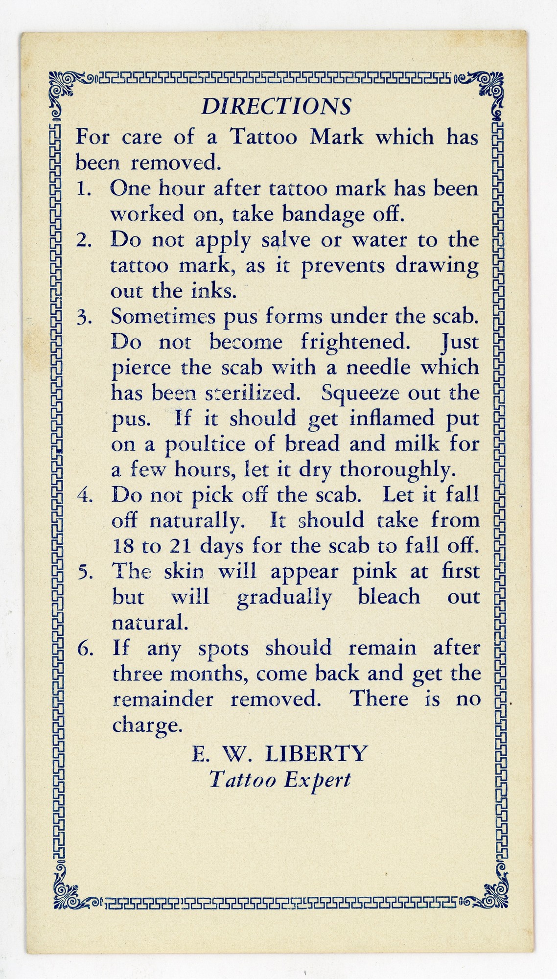 Directions For care of a Tattoo Mark which has been removed. 1. One hour after tattoo mark has been worked on, take bandage off. 2. DO not apply salve or water to the tattoo mark, as it prevents drawing out the inks. 3. Sometimes pus forms under the scab. DO not become frightened. Just pierce the scab with a needle which has been sanitized. Squeeze out the pus. If it should get inflamed put on a poultice of bread and milk for a few hours, let dry thoroughly. 4. DO not pick off the scab. Let it fall off naturally. It should take from 18 to 21 days for the scab to fall off. 5. The skin will appear pink at first but will gradually bleach out natural. 6. If any spots should remain after three months, come back and get the remainder removed. There is no charge. E.W. Liberty Tattoo expert